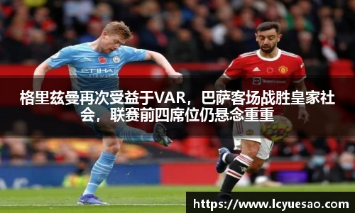格里兹曼再次受益于VAR，巴萨客场战胜皇家社会，联赛前四席位仍悬念重重
