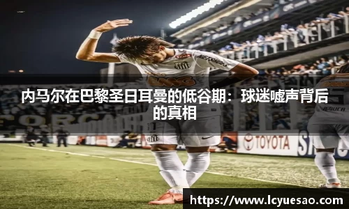 内马尔在巴黎圣日耳曼的低谷期：球迷嘘声背后的真相