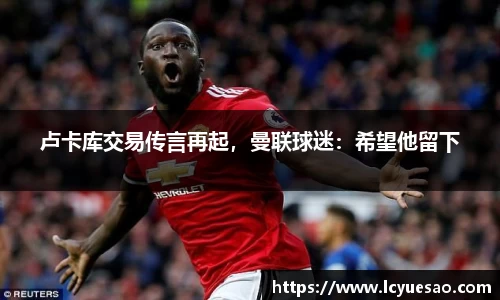 卢卡库交易传言再起，曼联球迷：希望他留下